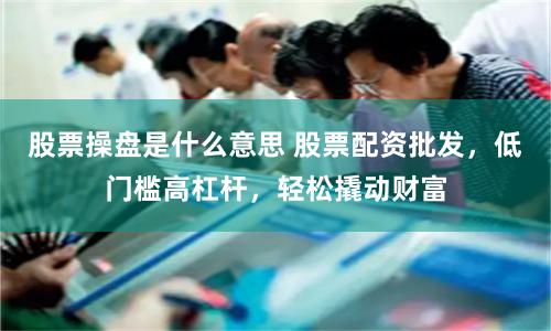 股票操盘是什么意思 股票配资批发，低门槛高杠杆，轻松撬动财富