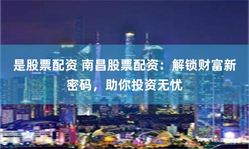 是股票配资 南昌股票配资：解锁财富新密码，助你投资无忧