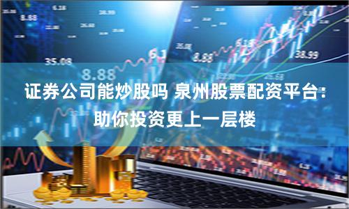 证券公司能炒股吗 泉州股票配资平台：助你投资更上一层楼